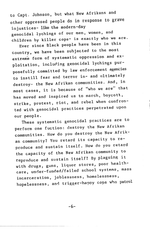to Capt. Johnson, but what New Afrikans and other oppressed people do in response to grave injustices- like the modern-day genocidal lychings of our men, women, and children by killer cops- is exactly who we are. Ever since Black people have been in this country, ve have been subjected to the most extreme form of systematic oppression and ex- ploitation, including genocidal lychings pur- posefully committed by law enforcement agencies to instill fear and terror in- and ultimately destroy- the New Afrikan communities. And, in most cases, it is because of "who we are” that has moved and inspired us to march, boycott, strike, protest, riot, and rebel when confron- ted with genocidal practices perpetrated upon our people. These systematic genocidal practices are to perform one fuction: destroy the New Afrikan conmunities. How do you destroy the New Afrik- an community? You retard its capacity te re- produce and sustain itself. How do you retard the capacity of the New Afrikan community to reproduce and sustain itself? By plaguing it with drugs, guns, liquor stores, poor health- care, under-funded/failed school systems, mass incarceration, joblessness, homelessness, hopelessness, and trigger-happy cops who patcol